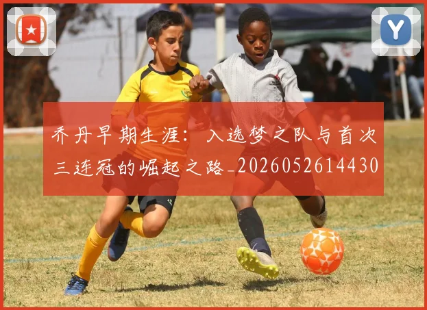乔丹早期生涯：入选梦之队与首次三连冠的崛起之路_20260526144302