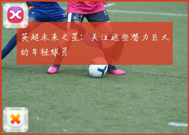 英超未来之星:关注这些潜力巨大的年轻球员