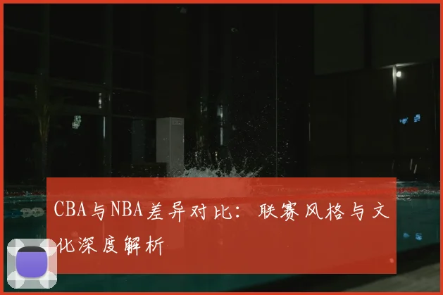 CBA与NBA差异对比：联赛风格与文化深度解析