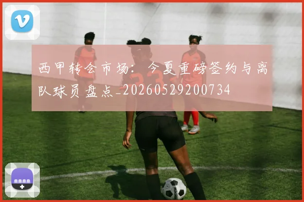 西甲转会市场：今夏重磅签约与离队球员盘点_20260529200734