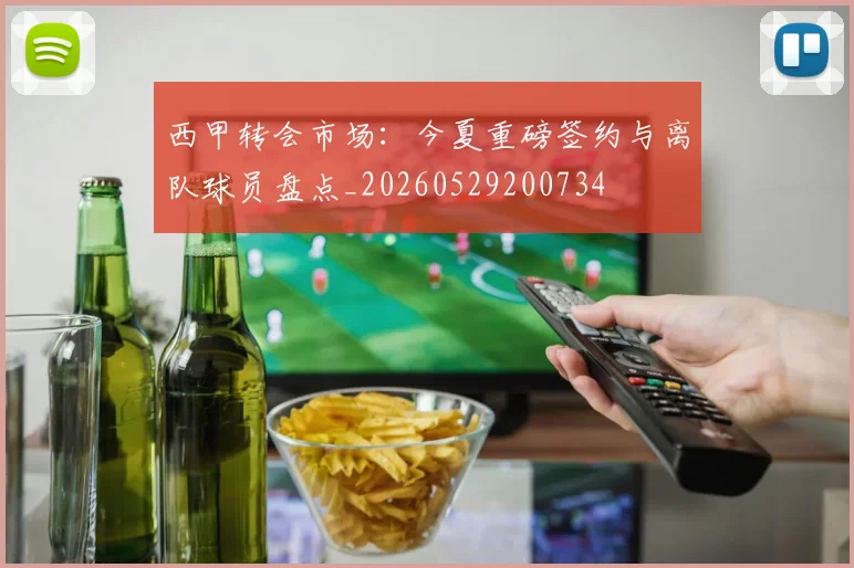 西甲转会市场:今夏重磅签约与离队球员盘点_20260529200734