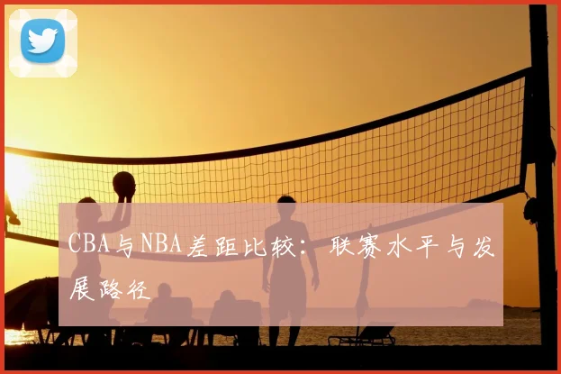 CBA与NBA差距比较：联赛水平与发展路径
