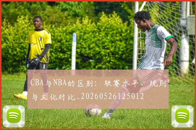 CBA与NBA的区别:联赛水平、规则与文化对比_20260526125012