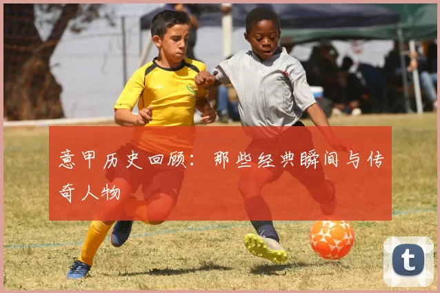 意甲历史回顾：那些经典瞬间与传奇人物
