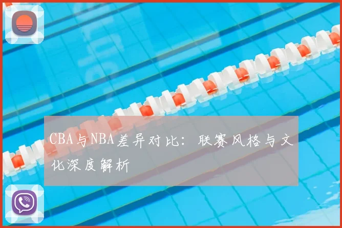 CBA与NBA差异对比:联赛风格与文化深度解析